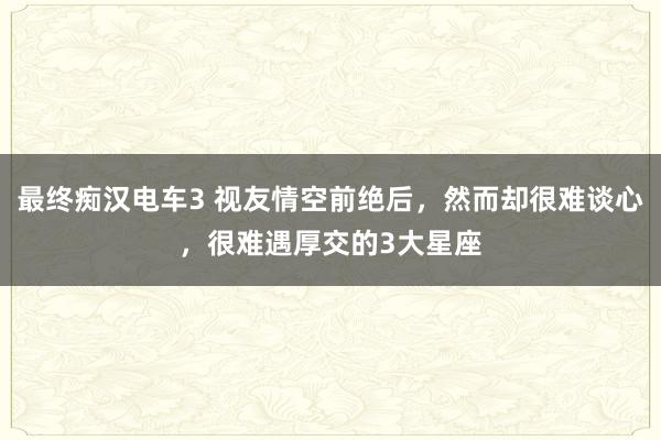 最终痴汉电车3 视友情空前绝后，然而却很难谈心，很难遇厚交的3大星座