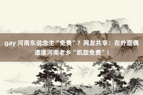 gay 河南东说念主“免费”？网友共享：在外面偶遭逢河南老乡“凯旋免费”！