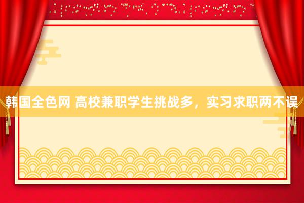 韩国全色网 高校兼职学生挑战多，实习求职两不误