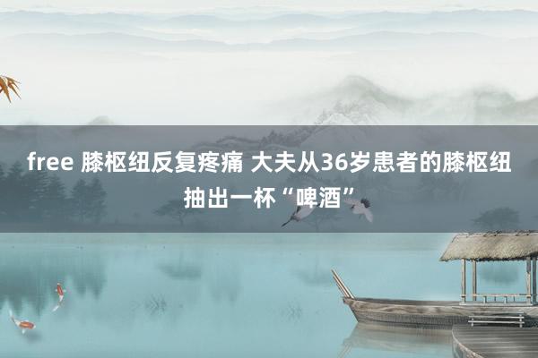free 膝枢纽反复疼痛 大夫从36岁患者的膝枢纽抽出一杯“啤酒”