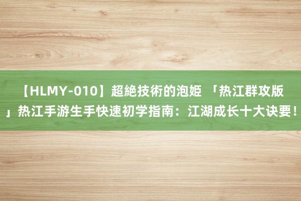 【HLMY-010】超絶技術的泡姫 「热江群攻版」热江手游生手快速初学指南：江湖成长十大诀要！