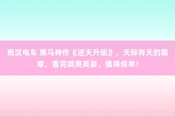 痴汉电车 黑马神作《逆天升级》，天际有天的篇章，看完飒爽英姿，值得保举！