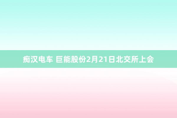 痴汉电车 巨能股份2月21日北交所上会