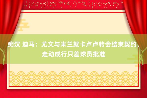 痴汉 迪马：尤文与米兰就卡卢卢转会结束契约，走动成行只差球员批准