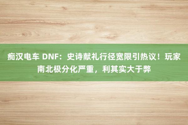 痴汉电车 DNF：史诗献礼行径宽限引热议！玩家南北极分化严重，利其实大于弊