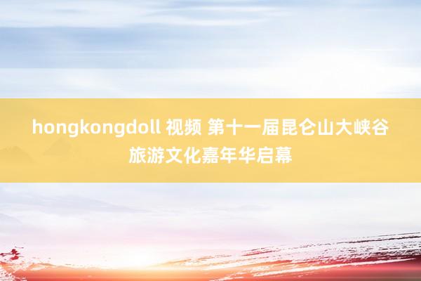 hongkongdoll 视频 第十一届昆仑山大峡谷旅游文化嘉年华启幕