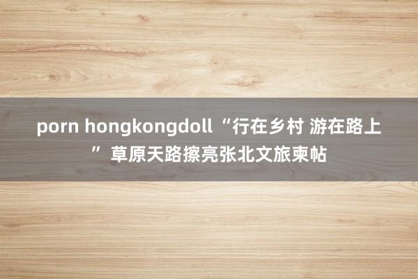 porn hongkongdoll “行在乡村 游在路上” 草原天路擦亮张北文旅柬帖