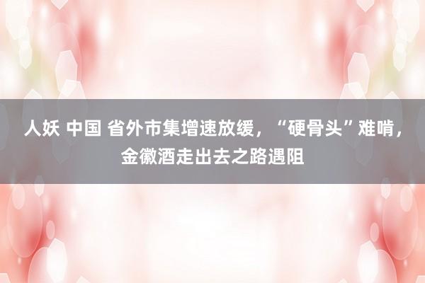 人妖 中国 省外市集增速放缓，“硬骨头”难啃，金徽酒走出去之路遇阻