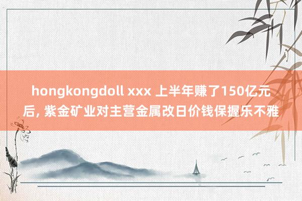 hongkongdoll xxx 上半年赚了150亿元后, 紫金矿业对主营金属改日价钱保握乐不雅