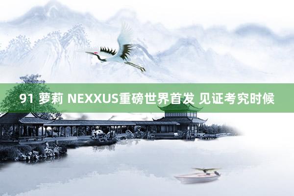 91 萝莉 NEXXUS重磅世界首发 见证考究时候