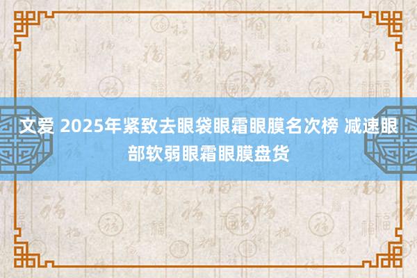 文爱 2025年紧致去眼袋眼霜眼膜名次榜 减速眼部软弱眼霜眼膜盘货