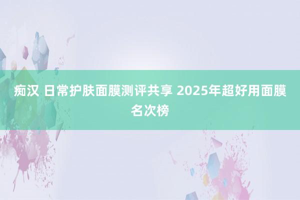 痴汉 日常护肤面膜测评共享 2025年超好用面膜名次榜