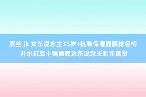 黑丝 jk 女东说念主35岁+抗皱保湿面膜排名榜 补水抗衰十强面膜达东说念主测评盘货
