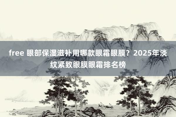 free 眼部保湿滋补用哪款眼霜眼膜？2025年淡纹紧致眼膜眼霜排名榜