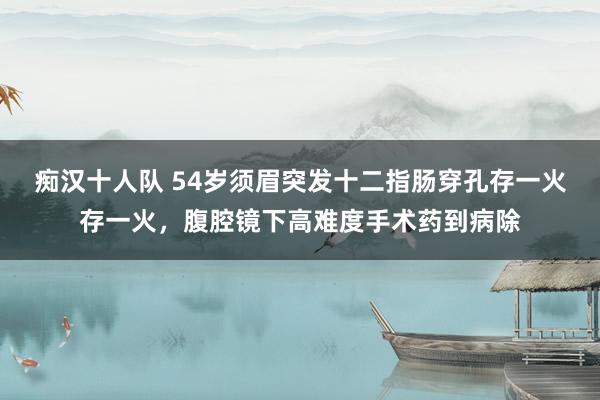 痴汉十人队 54岁须眉突发十二指肠穿孔存一火存一火，腹腔镜下高难度手术药到病除