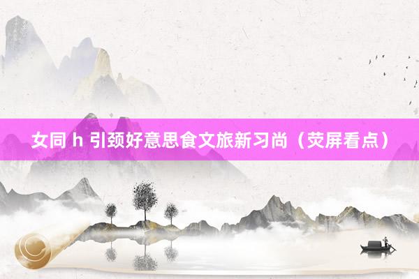 女同 h 引颈好意思食文旅新习尚（荧屏看点）