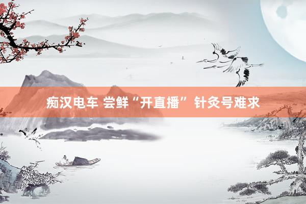 痴汉电车 尝鲜“开直播” 针灸号难求