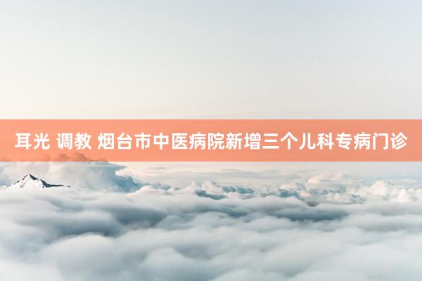 耳光 调教 烟台市中医病院新增三个儿科专病门诊