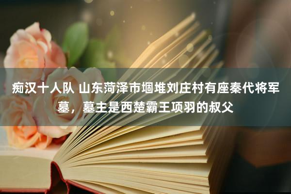 痴汉十人队 山东菏泽市堌堆刘庄村有座秦代将军墓，墓主是西楚霸王项羽的叔父