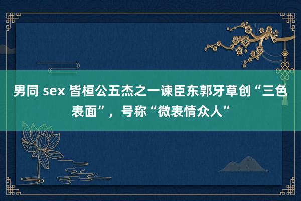 男同 sex 皆桓公五杰之一谏臣东郭牙草创“三色表面”，号称“微表情众人”
