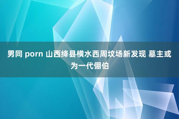 男同 porn 山西绛县横水西周坟场新发现 墓主或为一代倗伯