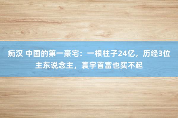 痴汉 中国的第一豪宅：一根柱子24亿，历经3位主东说念主，寰宇首富也买不起