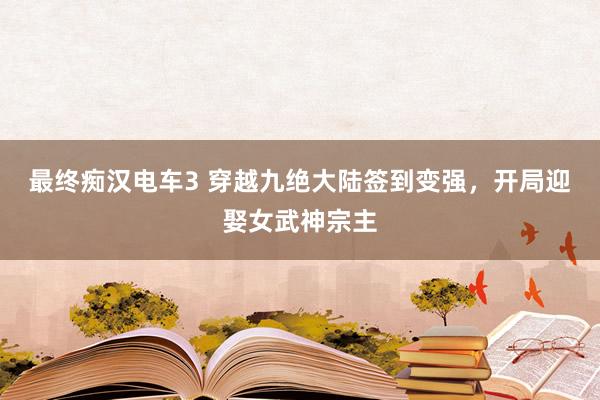 最终痴汉电车3 穿越九绝大陆签到变强，开局迎娶女武神宗主