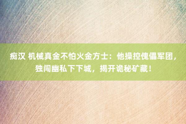 痴汉 机械真金不怕火金方士：他操控傀儡军团，独闯幽私下下城，揭开诡秘矿藏！