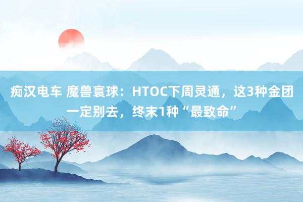 痴汉电车 魔兽寰球：HTOC下周灵通，这3种金团一定别去，终末1种“最致命”