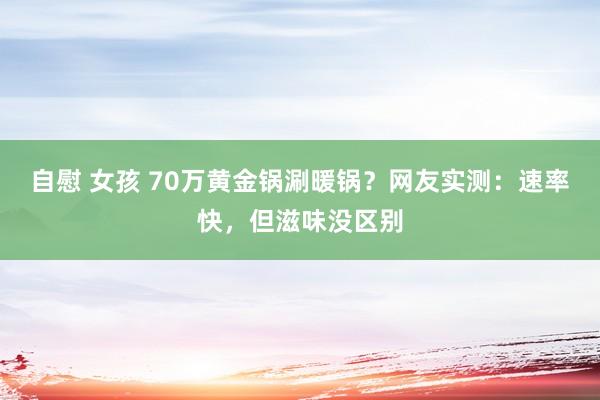 自慰 女孩 70万黄金锅涮暖锅？网友实测：速率快，但滋味没区别