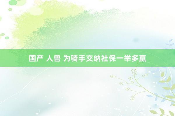 国产 人兽 为骑手交纳社保一举多赢