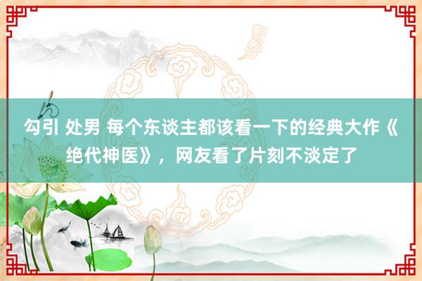 勾引 处男 每个东谈主都该看一下的经典大作《绝代神医》，网友看了片刻不淡定了