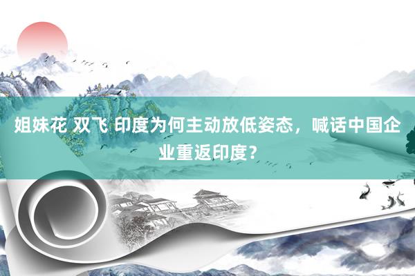 姐妹花 双飞 印度为何主动放低姿态，喊话中国企业重返印度？