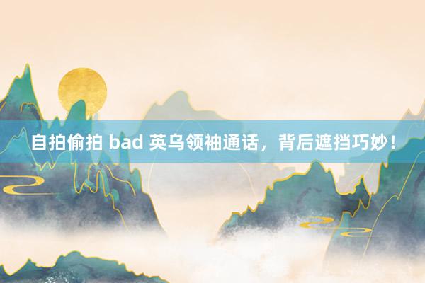 自拍偷拍 bad 英乌领袖通话，背后遮挡巧妙！