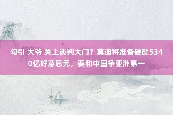 勾引 大爷 关上谈判大门？莫迪将准备硬砸5340亿好意思元，要和中国争亚洲第一