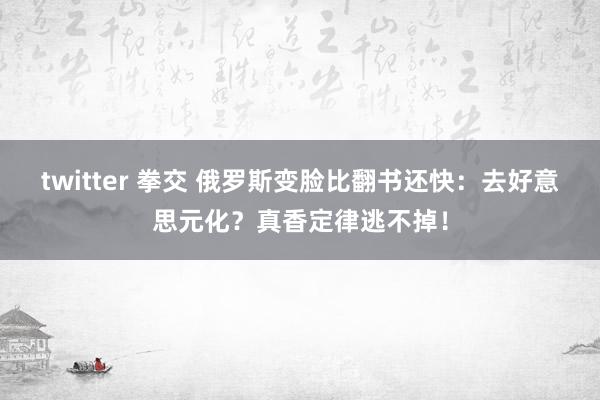 twitter 拳交 俄罗斯变脸比翻书还快：去好意思元化？真香定律逃不掉！