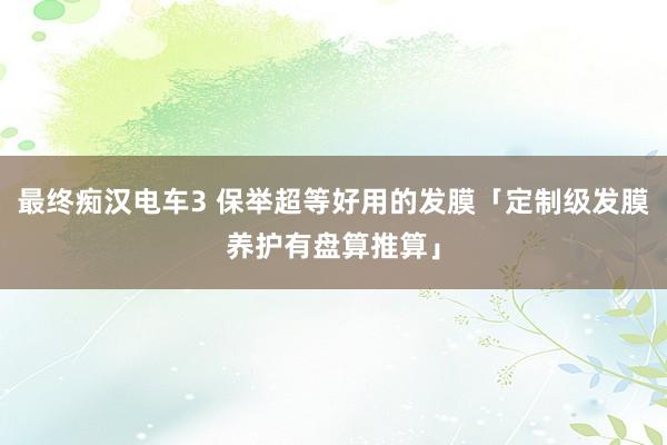 最终痴汉电车3 保举超等好用的发膜「定制级发膜养护有盘算推算」