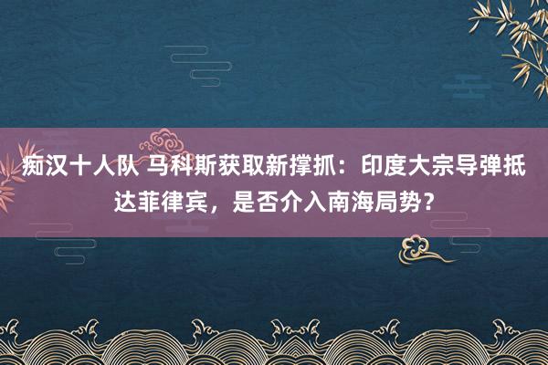 痴汉十人队 马科斯获取新撑抓：印度大宗导弹抵达菲律宾，是否介入南海局势？