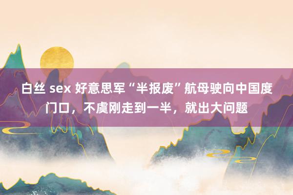 白丝 sex 好意思军“半报废”航母驶向中国度门口，不虞刚走到一半，就出大问题