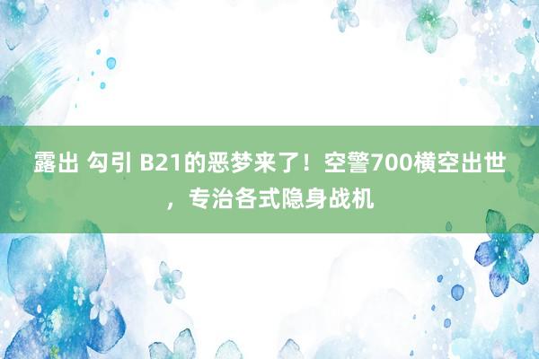 露出 勾引 B21的恶梦来了！空警700横空出世，专治各式隐身战机