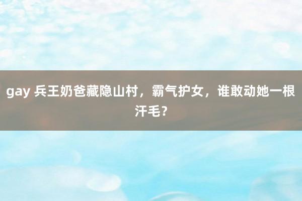 gay 兵王奶爸藏隐山村，霸气护女，谁敢动她一根汗毛？