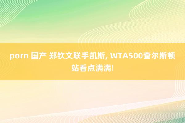 porn 国产 郑钦文联手凯斯, WTA500查尔斯顿站看点满满!