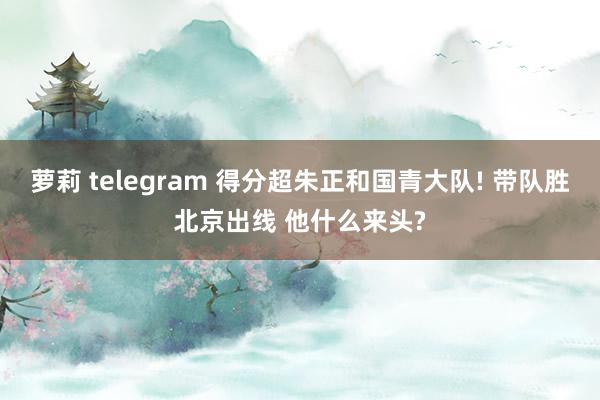 萝莉 telegram 得分超朱正和国青大队! 带队胜北京出线 他什么来头?