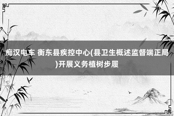 痴汉电车 衡东县疾控中心(县卫生概述监督端正局)开展义务植树步履