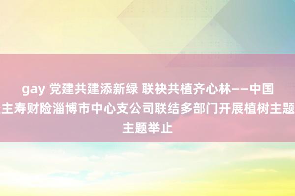 gay 党建共建添新绿 联袂共植齐心林——中国东谈主寿财险淄博市中心支公司联结多部门开展植树主题举止