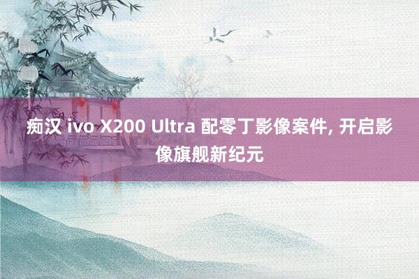 痴汉 ivo X200 Ultra 配零丁影像案件, 开启影像旗舰新纪元