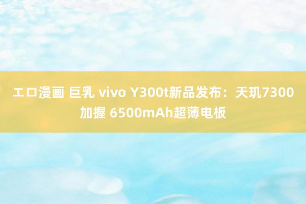 エロ漫画 巨乳 vivo Y300t新品发布：天玑7300加握 6500mAh超薄电板