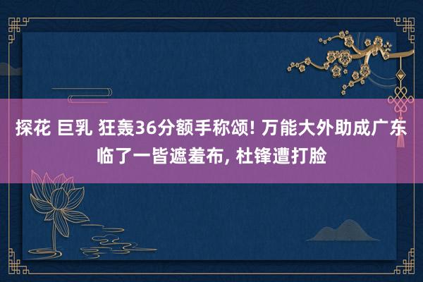 探花 巨乳 狂轰36分额手称颂! 万能大外助成广东临了一皆遮羞布, 杜锋遭打脸