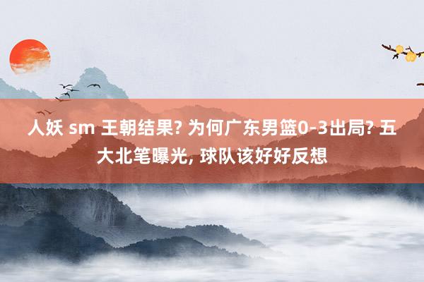 人妖 sm 王朝结果? 为何广东男篮0-3出局? 五大北笔曝光, 球队该好好反想