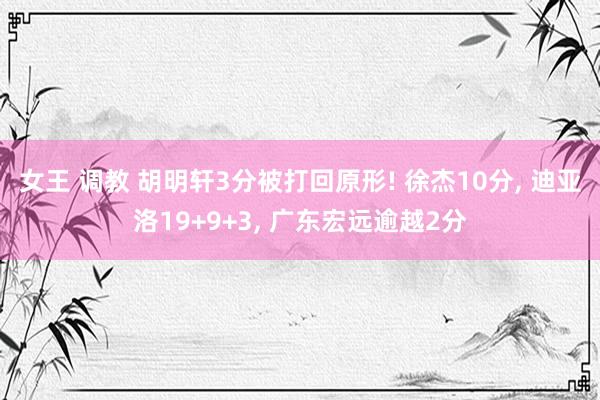 女王 调教 胡明轩3分被打回原形! 徐杰10分, 迪亚洛19+9+3, 广东宏远逾越2分